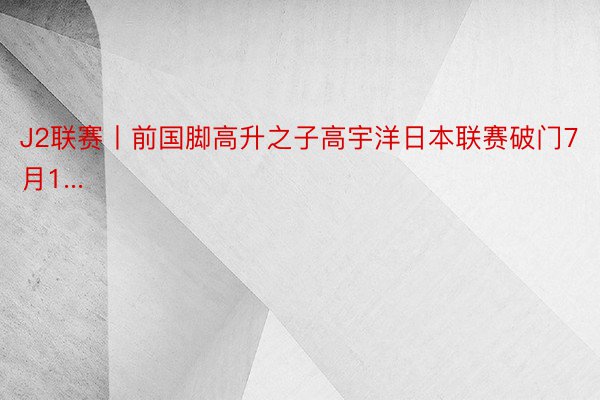 J2联赛丨前国脚高升之子高宇洋日本联赛破门7月1...